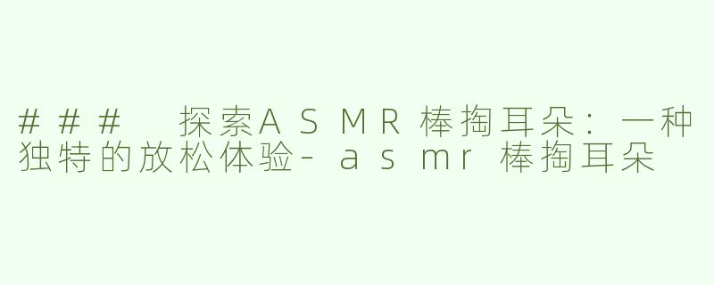 ### 探索ASMR棒掏耳朵：一种独特的放松体验-asmr棒掏耳朵