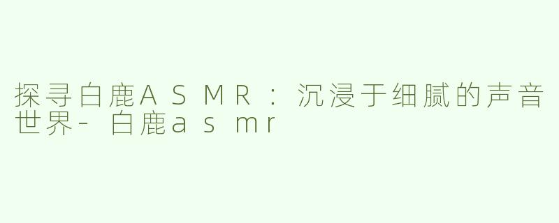 探寻白鹿ASMR：沉浸于细腻的声音世界-白鹿asmr