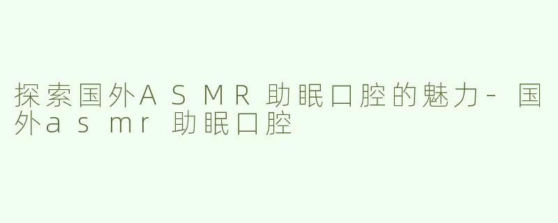 探索国外ASMR助眠口腔的魅力-国外asmr助眠口腔