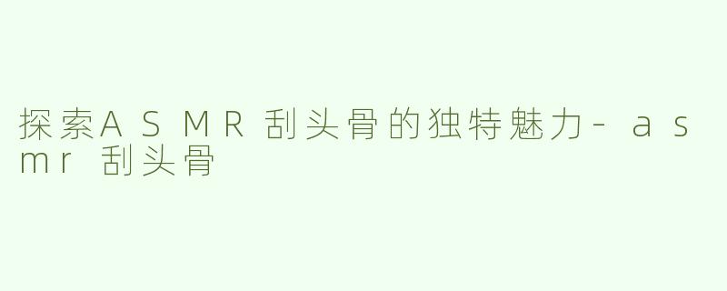 探索ASMR刮头骨的独特魅力-asmr刮头骨
