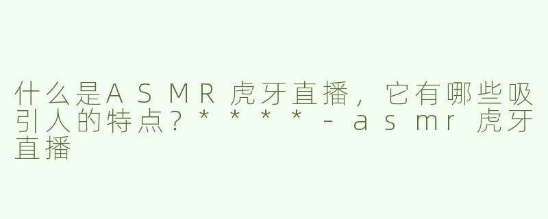 什么是ASMR虎牙直播，它有哪些吸引人的特点？****