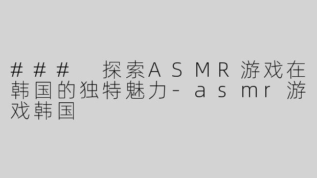 ### 探索ASMR游戏在韩国的独特魅力-asmr游戏韩国