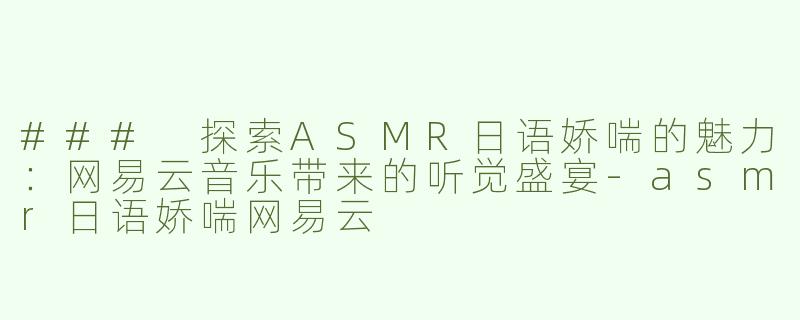 ### 探索ASMR日语娇喘的魅力：网易云音乐带来的听觉盛宴-asmr日语娇喘网易云