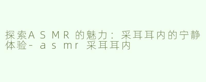 探索ASMR的魅力：采耳耳内的宁静体验-asmr采耳耳内