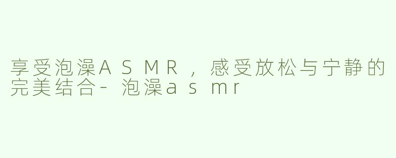 享受泡澡ASMR，感受放松与宁静的完美结合-泡澡asmr