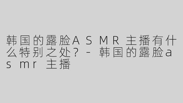 韩国的露脸ASMR主播有什么特别之处？