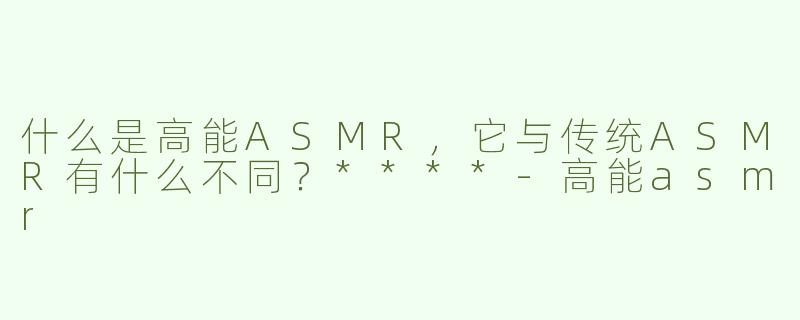 什么是高能ASMR，它与传统ASMR有什么不同？****