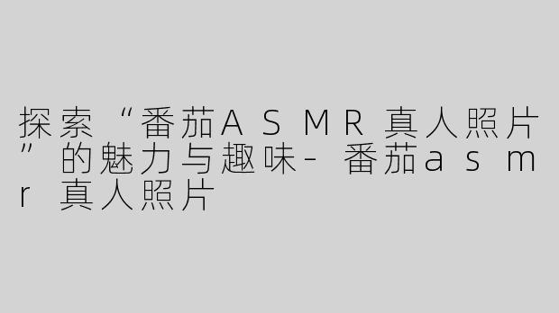 探索“番茄ASMR真人照片”的魅力与趣味-番茄asmr真人照片