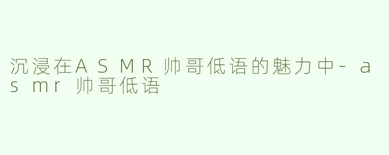 沉浸在ASMR帅哥低语的魅力中-asmr帅哥低语