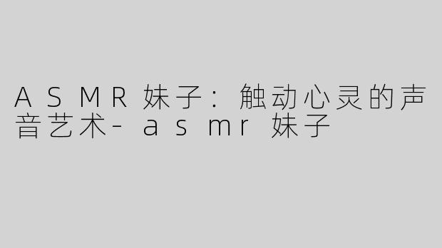 ASMR妹子：触动心灵的声音艺术-asmr妹子