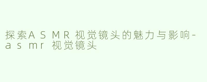 探索ASMR视觉镜头的魅力与影响