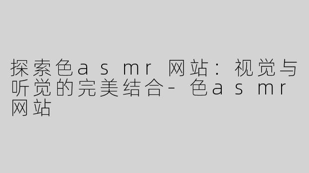 探索色asmr网站：视觉与听觉的完美结合-色asmr网站