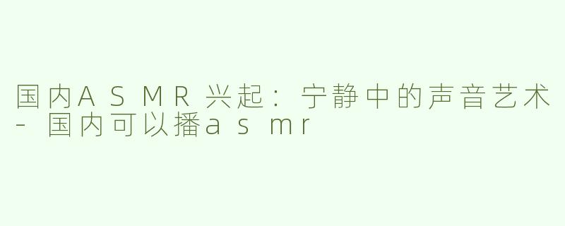 国内ASMR兴起：宁静中的声音艺术-国内可以播asmr