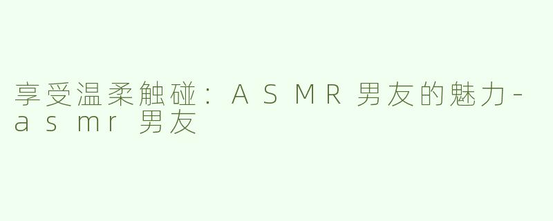 享受温柔触碰：ASMR男友的魅力-asmr男友