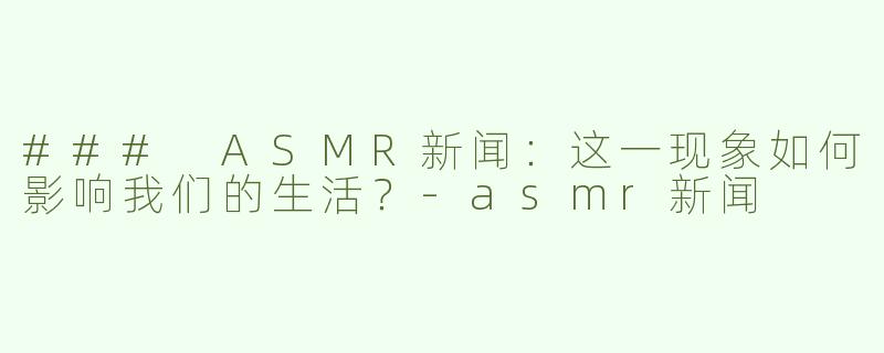 ### ASMR新闻：这一现象如何影响我们的生活？-asmr新闻