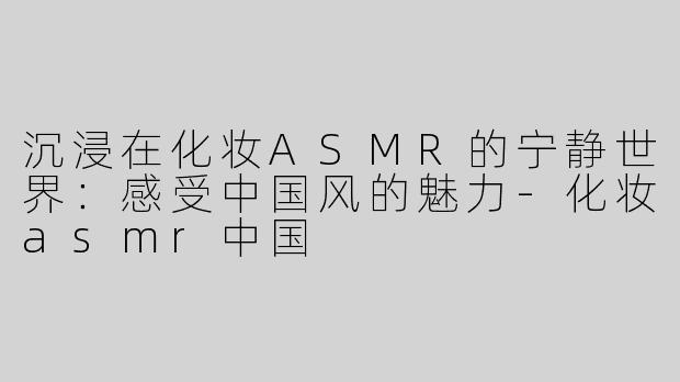 沉浸在化妆ASMR的宁静世界：感受中国风的魅力-化妆asmr中国