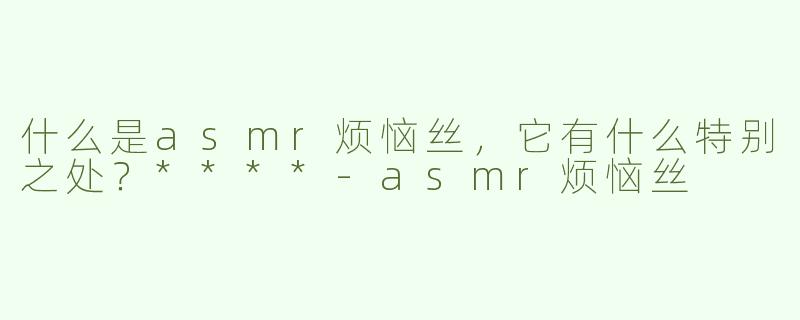 什么是asmr烦恼丝，它有什么特别之处？****