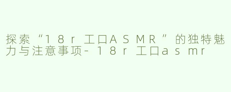 探索“18r工口ASMR”的独特魅力与注意事项-18r工口asmr