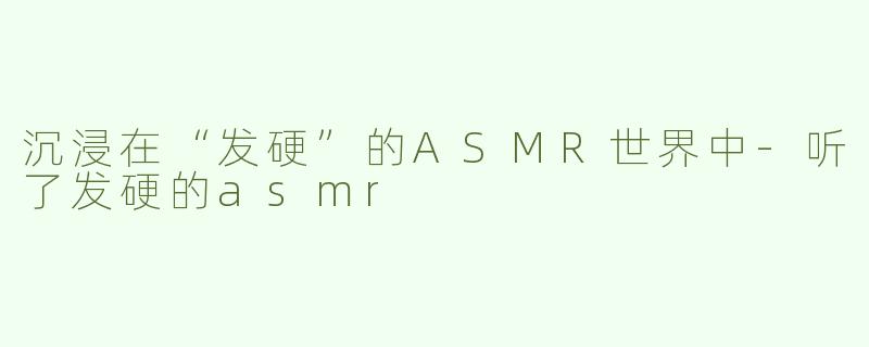 沉浸在“发硬”的ASMR世界中-听了发硬的asmr