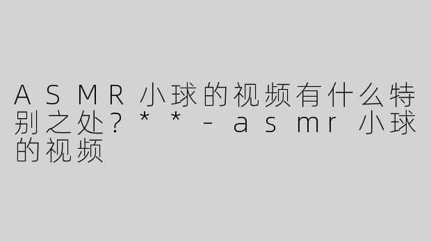 ASMR小球的视频有什么特别之处？**