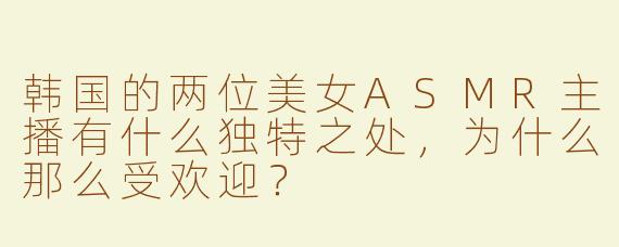 韩国的两位美女ASMR主播有什么独特之处，为什么那么受欢迎？