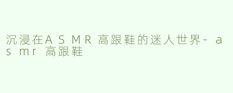沉浸在ASMR高跟鞋的迷人世界-asmr高跟鞋