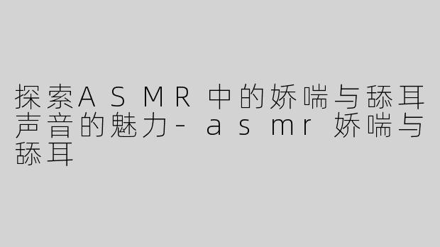 探索ASMR中的娇喘与舔耳声音的魅力-asmr娇喘与舔耳