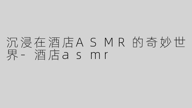 沉浸在酒店ASMR的奇妙世界-酒店asmr