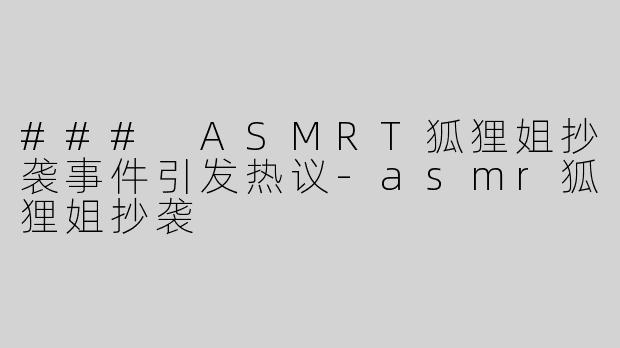 ### ASMRT狐狸姐抄袭事件引发热议-asmr狐狸姐抄袭