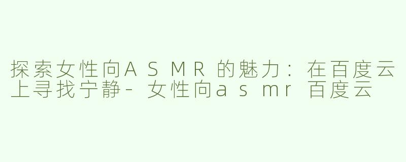 探索女性向ASMR的魅力：在百度云上寻找宁静-女性向asmr百度云
