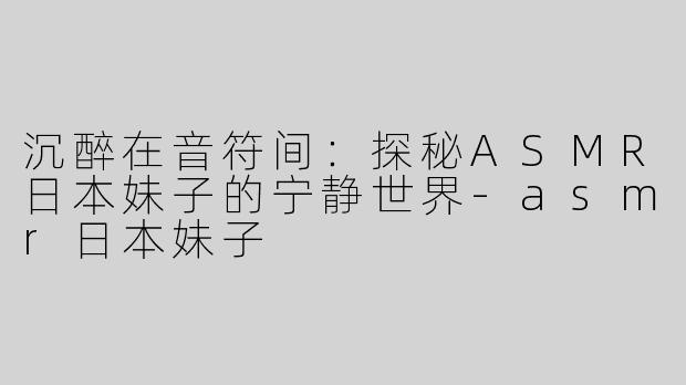 沉醉在音符间：探秘ASMR日本妹子的宁静世界-asmr日本妹子