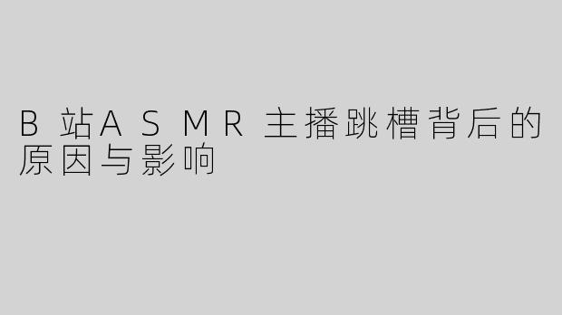 B站ASMR主播跳槽背后的原因与影响