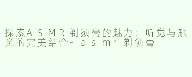 探索ASMR剃须膏的魅力：听觉与触觉的完美结合-asmr剃须膏