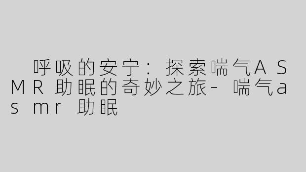  呼吸的安宁：探索喘气ASMR助眠的奇妙之旅-喘气asmr助眠