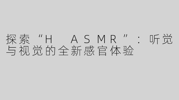 探索“H ASMR”：听觉与视觉的全新感官体验