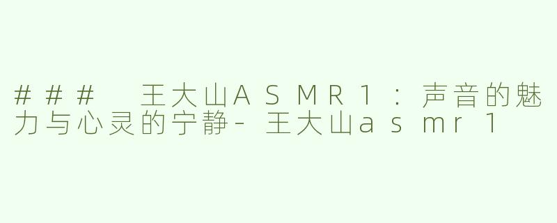 ### 王大山ASMR1：声音的魅力与心灵的宁静-王大山asmr1