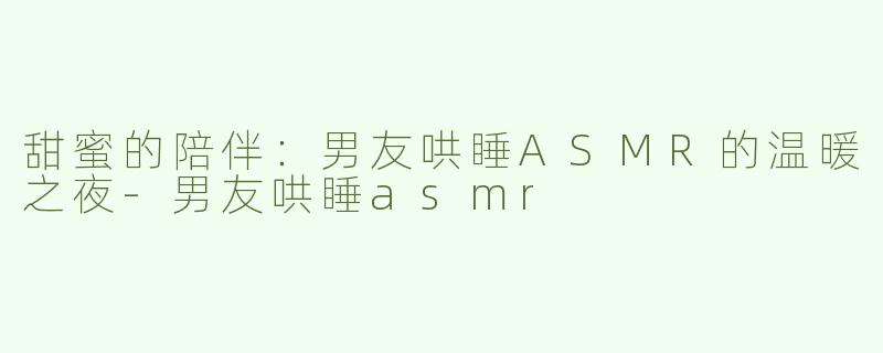 甜蜜的陪伴：男友哄睡ASMR的温暖之夜-男友哄睡asmr