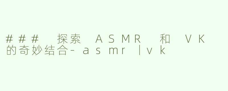### 探索 ASMR 和 VK 的奇妙结合-asmr丨vk