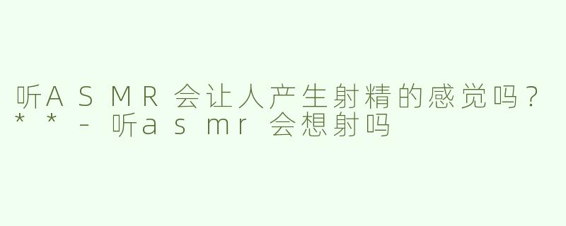 听ASMR会让人产生射精的感觉吗？**
