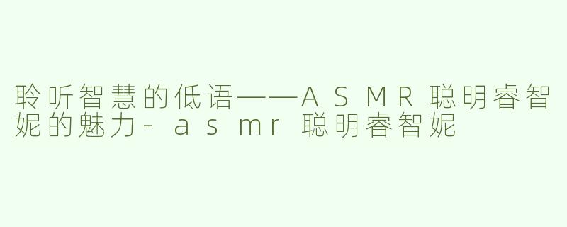聆听智慧的低语——ASMR聪明睿智妮的魅力-asmr聪明睿智妮