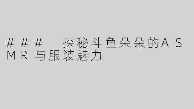 ### 探秘斗鱼朵朵的ASMR与服装魅力