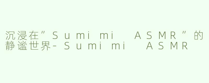 沉浸在”Sumimi ASMR”的静谧世界-Sumimi ASMR