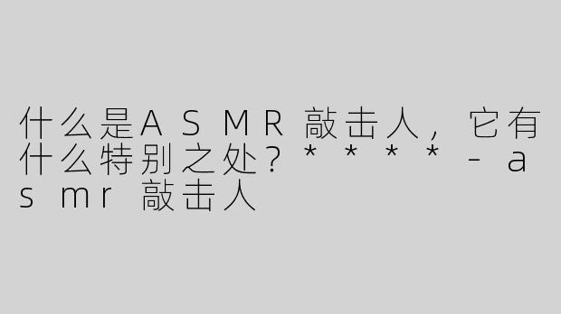 什么是ASMR敲击人，它有什么特别之处？****