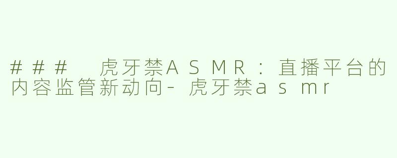 ### 虎牙禁ASMR：直播平台的内容监管新动向-虎牙禁asmr