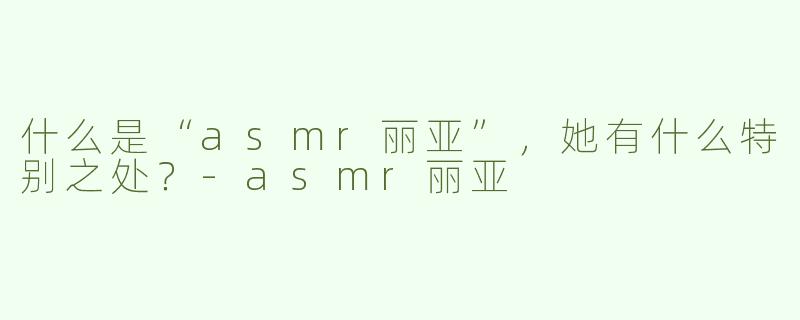 什么是“asmr丽亚”，她有什么特别之处？-asmr丽亚