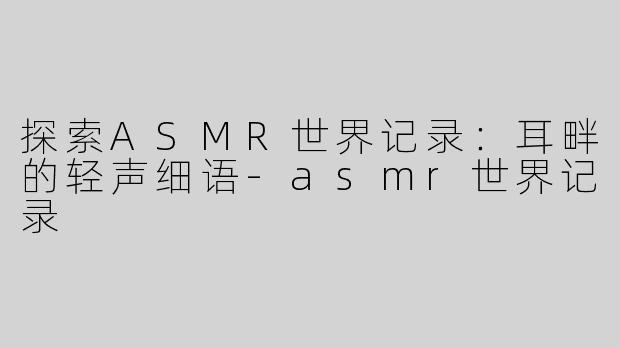 探索ASMR世界记录：耳畔的轻声细语-asmr世界记录