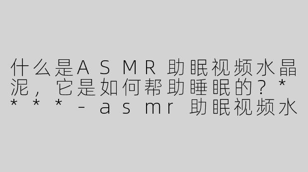 什么是ASMR助眠视频水晶泥，它是如何帮助睡眠的？****