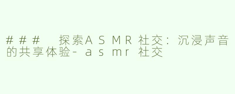 ### 探索ASMR社交：沉浸声音的共享体验-asmr社交