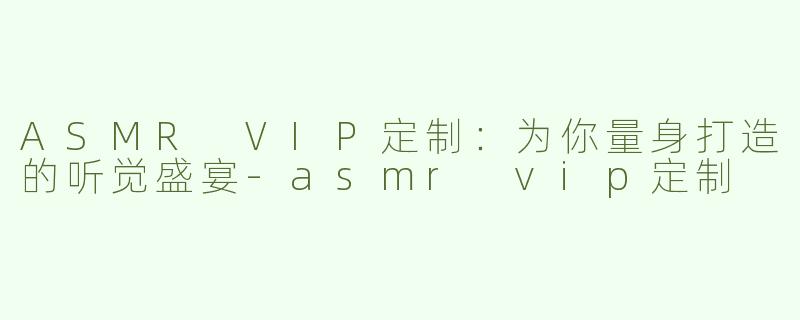 ASMR VIP定制：为你量身打造的听觉盛宴-asmr vip定制