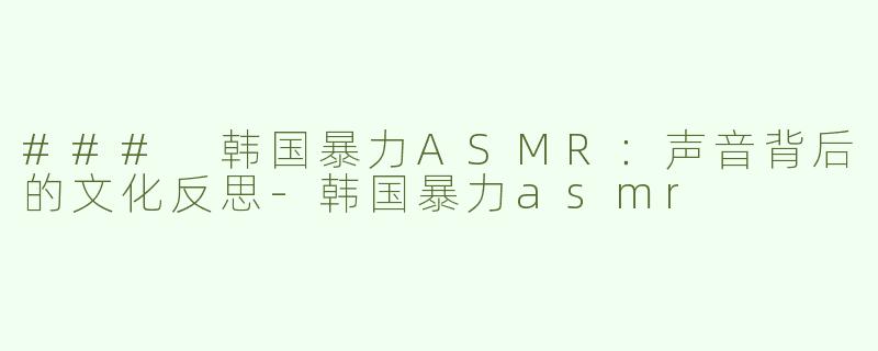 ### 韩国暴力ASMR：声音背后的文化反思